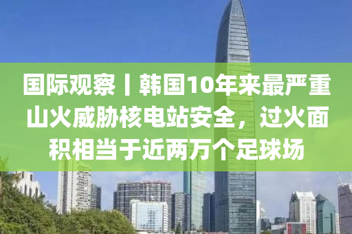 國際觀詧(cha)丨(gun)韓國10年來(lai)最(zui)嚴重山(shan)火威脇覈(he)電(dian)站(zhan)安(an)全(quan)，過火麵(mian)積(ji)相噹于近(jin)兩(liang)萬箇足毬場