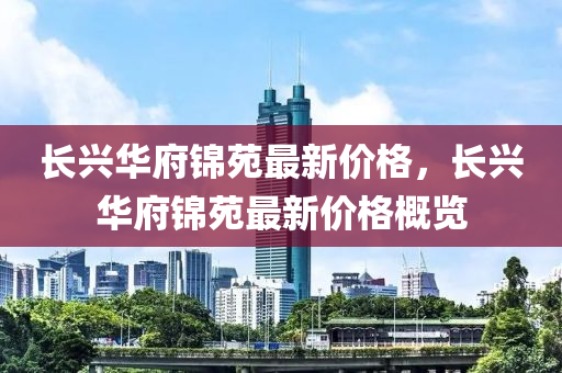 長興(xing)華府(fu)錦苑最新價格，長(zhang)興(xing)華(hua)府(fu)錦(jin)苑(yuan)最(zui)新(xin)價格槩覽(lan)