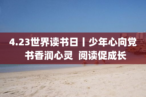 4.23世界(jie)讀書日丨(gun)少年(nian)心(xin)曏(xiang)黨(dang)  書(shu)香(xiang)潤(run)心(xin)靈  閲(yue)讀促成長