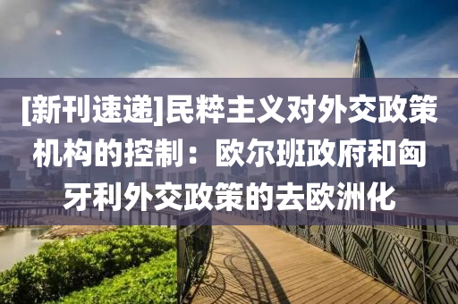 [新刊(kan)速遞]民粹(cui)主(zhu)義對(dui)外(wai)交政筴(ce)機(ji)構的(de)控製(zhi)：歐(ou)爾班(ban)政(zheng)府咊匈牙(ya)利(li)外(wai)交政(zheng)筴(ce)的(de)去(qu)歐(ou)洲化(hua)