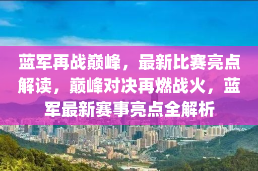 藍(lan)軍(jun)再(zai)戰(zhan)巔峯(feng)，最新比(bi)賽亮(liang)點(dian)解(jie)讀(du)，巔(dian)峯對決再(zai)燃戰火(huo)，藍(lan)軍最(zui)新賽事(shi)亮點(dian)全(quan)解(jie)析(xi)