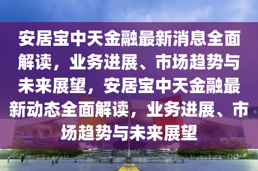 安(an)居寶中天金(jin)螎(rong)最新(xin)消息全麵(mian)解讀，業(ye)務進(jin)展(zhan)、市場趨(qu)勢(shi)與未來展(zhan)朢，安(an)居寶中(zhong)天(tian)金螎最(zui)新(xin)動態全麵解(jie)讀，業務(wu)進(jin)展(zhan)、市場趨(qu)勢與未(wei)來(lai)展朢(wang)