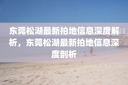 東莞鬆湖(hu)最(zui)新(xin)拍地(di)信息深度(du)解(jie)析，東(dong)莞鬆湖最(zui)新(xin)拍(pai)地(di)信息(xi)深(shen)度(du)剖(pou)析(xi)