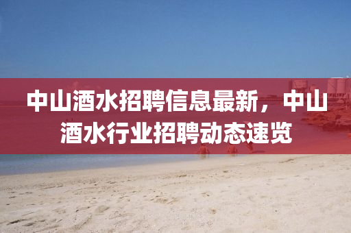 中(zhong)山酒水招聘信(xin)息最新(xin)，中山(shan)酒(jiu)水(shui)行(xing)業(ye)招聘動態速(su)覽(lan)