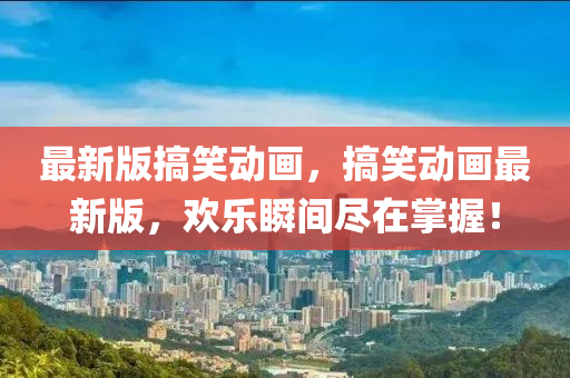 最新(xin)版(ban)搞笑(xiao)動畫，搞(gao)笑動(dong)畫(hua)最新版，歡(huan)樂瞬間儘在(zai)掌握！