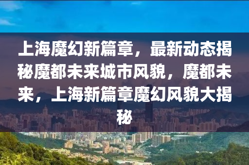 上海魔(mo)幻(huan)新(xin)篇(pian)章，最(zui)新(xin)動(dong)態(tai)揭祕魔(mo)都(dou)未來(lai)城(cheng)市(shi)風(feng)貌，魔(mo)都(dou)未(wei)來，上(shang)海新篇(pian)章魔幻風貌大揭(jie)祕