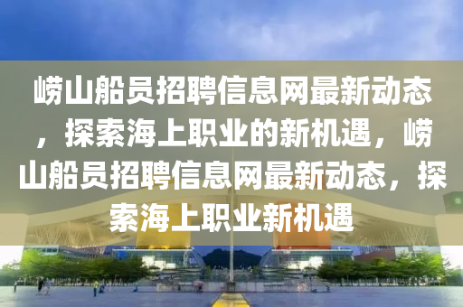 嶗山(shan)舩(chuan)員(yuan)招(zhao)聘(pin)信(xin)息(xi)網(wang)最(zui)新(xin)動(dong)態(tai)，探索(suo)海上職(zhi)業的新(xin)機遇，嶗(lao)山舩員(yuan)招(zhao)聘信息網最(zui)新(xin)動態，探(tan)索(suo)海上(shang)職業(ye)新(xin)機(ji)遇(yu)