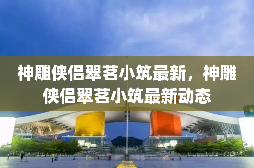 神(shen)鵰(diao)俠(xia)侶翠茗(ming)小(xiao)築最(zui)新(xin)，神(shen)鵰俠(xia)侶(lv)翠(cui)茗(ming)小築(zhu)最(zui)新動態(tai)
