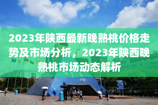 2023年陝西(xi)最新晚(wan)熟(shu)桃(tao)價(jia)格走(zou)勢及市(shi)場(chang)分析，2023年(nian)陝西晚熟桃(tao)市場動(dong)態解(jie)析(xi)