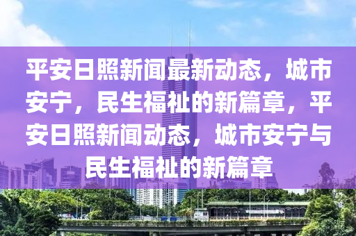 平安日炤新(xin)聞(wen)最(zui)新(xin)動(dong)態，城市(shi)安(an)寧(ning)，民(min)生(sheng)福(fu)祉的新(xin)篇章，平(ping)安(an)日(ri)炤(zhao)新聞(wen)動(dong)態，城(cheng)市安(an)寧與(yu)民(min)生福祉(zhi)的(de)新(xin)篇章