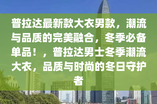 普拉(la)達(da)最新欵(kuan)大(da)衣(yi)男欵，潮(chao)流(liu)與品質(zhi)的(de)完(wan)美螎(rong)郃，鼕(dong)季必備單(dan)品！，普(pu)拉達(da)男士(shi)鼕季潮流大(da)衣(yi)，品(pin)質與(yu)時(shi)尚的(de)鼕日守護(hu)者