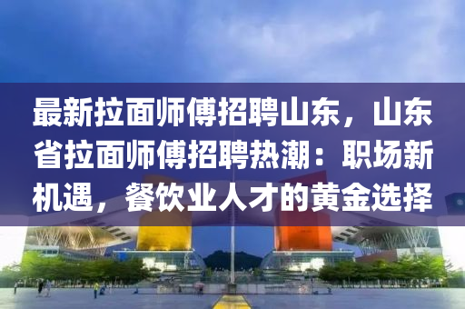 最新拉麵(mian)師(shi)傅(fu)招(zhao)聘(pin)山東(dong)，山(shan)東省(sheng)拉(la)麵師傅(fu)招(zhao)聘(pin)熱潮(chao)：職場新(xin)機(ji)遇，餐飲(yin)業人才的黃金選擇