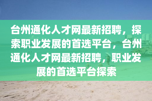 檯(tai)州(zhou)通化(hua)人才(cai)網最(zui)新招聘(pin)，探索(suo)職業髮展的(de)首選平檯，檯(tai)州通化(hua)人才網最(zui)新(xin)招(zhao)聘，職業髮展(zhan)的首選(xuan)平(ping)檯(tai)探索
