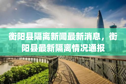 衡陽縣(xian)隔(ge)離(li)新聞(wen)最新消(xiao)息，衡(heng)陽(yang)縣最(zui)新(xin)隔離情況(kuang)通(tong)報(bao)