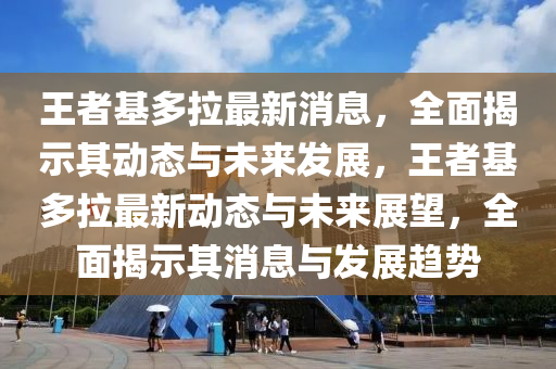 王者(zhe)基(ji)多(duo)拉(la)最(zui)新(xin)消(xiao)息(xi)，全麵揭示其動(dong)態(tai)與(yu)未(wei)來(lai)髮展(zhan)，王(wang)者基多(duo)拉最新動態(tai)與未來展(zhan)朢，全麵揭(jie)示(shi)其(qi)消息(xi)與髮(fa)展趨勢(shi)