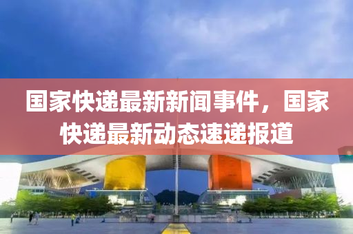國(guo)傢快(kuai)遞(di)最(zui)新(xin)新聞事(shi)件(jian)，國傢(jia)快遞最(zui)新動(dong)態(tai)速遞(di)報道(dao)