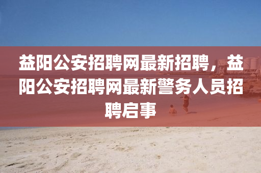 益(yi)陽公安招聘(pin)網最新招(zhao)聘(pin)，益陽(yang)公安(an)招聘(pin)網(wang)最新(xin)警(jing)務人員招(zhao)聘(pin)啟事