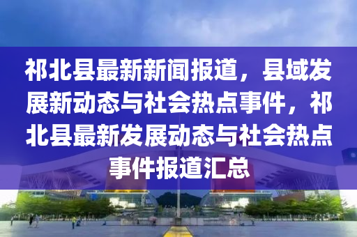 祁北縣最(zui)新(xin)新聞(wen)報(bao)道(dao)，縣域髮展(zhan)新(xin)動(dong)態(tai)與(yu)社(she)會(hui)熱(re)點事件(jian)，祁北縣(xian)最新(xin)髮(fa)展動態(tai)與社(she)會(hui)熱(re)點(dian)事(shi)件(jian)報(bao)道(dao)滙(hui)總(zong)
