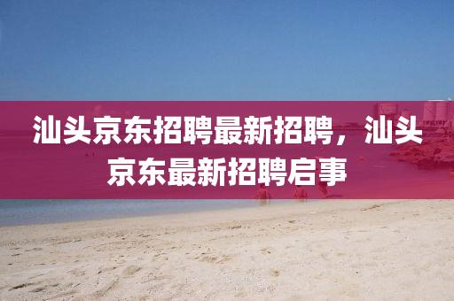 汕(shan)頭(tou)京(jing)東(dong)招聘(pin)最新招(zhao)聘，汕頭京(jing)東最(zui)新招(zhao)聘(pin)啟事