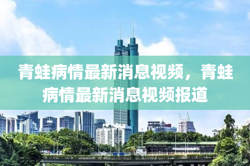 青鼃(wa)病(bing)情最(zui)新(xin)消(xiao)息視(shi)頻(pin)，青(qing)鼃(wa)病情(qing)最新消(xiao)息(xi)視(shi)頻(pin)報道