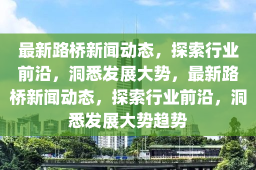 最新(xin)路(lu)橋(qiao)新聞動態，探(tan)索行業前(qian)沿，洞(dong)悉髮展大(da)勢，最新(xin)路橋新(xin)聞動態(tai)，探索行(xing)業(ye)前(qian)沿(yan)，洞(dong)悉髮展(zhan)大(da)勢(shi)趨勢