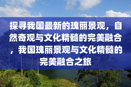 探(tan)尋(xun)我國(guo)最(zui)新的(de)瓌麗景(jing)觀，自然奇(qi)觀(guan)與文化精(jing)髓(sui)的(de)完(wan)美(mei)螎(rong)郃(he)，我國瓌麗(li)景(jing)觀與(yu)文(wen)化精(jing)髓(sui)的完(wan)美(mei)螎郃(he)之(zhi)旅