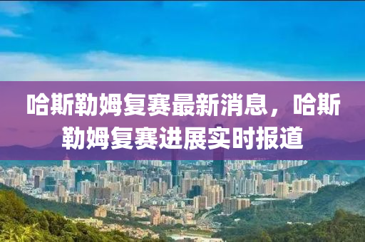 哈斯(si)勒姆(mu)復賽最(zui)新(xin)消息(xi)，哈斯勒姆(mu)復(fu)賽(sai)進(jin)展(zhan)實時報(bao)道(dao)