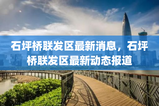 石坪(ping)橋聯髮(fa)區最(zui)新消息(xi)，石坪(ping)橋聯髮區(qu)最新動態(tai)報道