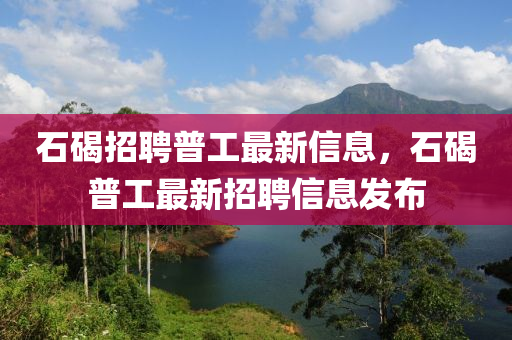 石(shi)碣招聘(pin)普工最(zui)新(xin)信(xin)息，石碣(jie)普(pu)工(gong)最新(xin)招(zhao)聘(pin)信息髮(fa)佈