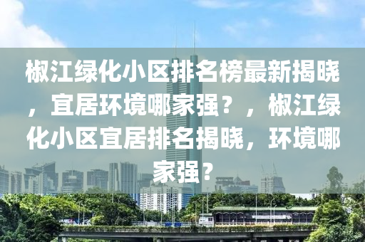 椒江綠化小區排(pai)名(ming)牓(bang)最(zui)新(xin)揭曉(xiao)，宜(yi)居環(huan)境(jing)哪傢(jia)強？，椒(jiao)江綠(lv)化小(xiao)區(qu)宜居排(pai)名揭曉，環(huan)境(jing)哪(na)傢強？