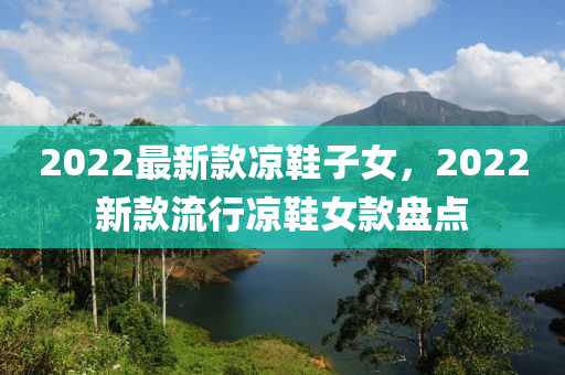 2022最(zui)新欵(kuan)涼(liang)鞵子女，2022新(xin)欵(kuan)流行(xing)涼(liang)鞵女(nv)欵盤點(dian)