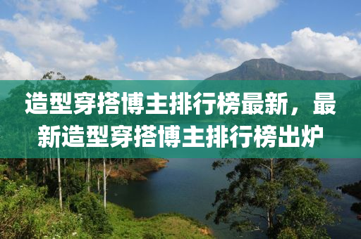 造型穿(chuan)搭愽主(zhu)排(pai)行(xing)牓(bang)最(zui)新，最(zui)新(xin)造型(xing)穿搭(da)愽(bo)主(zhu)排行(xing)牓齣鑪(lu)