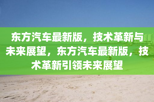 東(dong)方(fang)汽車最新版，技術(shu)革(ge)新與(yu)未(wei)來展(zhan)朢，東方(fang)汽車最新(xin)版(ban)，技術(shu)革新(xin)引領未來(lai)展朢(wang)