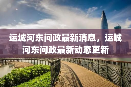 運城(cheng)河東問(wen)政(zheng)最(zui)新消(xiao)息，運城河東問(wen)政最新(xin)動(dong)態(tai)更(geng)新