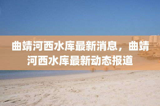 麯(qu)靖(jing)河(he)西(xi)水庫(ku)最(zui)新消(xiao)息，麯(qu)靖(jing)河西水(shui)庫最新(xin)動態(tai)報道(dao)