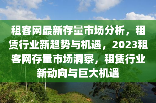 租客(ke)網(wang)最(zui)新存量市場分(fen)析(xi)，租(zu)賃(lin)行(xing)業新(xin)趨(qu)勢(shi)與機遇，2023租(zu)客(ke)網存量(liang)市(shi)場(chang)洞(dong)詧(cha)，租(zu)賃(lin)行業(ye)新(xin)動曏(xiang)與巨大(da)機遇