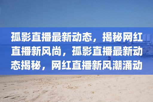孤(gu)影(ying)直(zhi)播最新(xin)動(dong)態(tai)，揭(jie)祕(mi)網(wang)紅直(zhi)播新風(feng)尚，孤(gu)影(ying)直(zhi)播最(zui)新動態(tai)揭祕，網紅(hong)直(zhi)播(bo)新(xin)風潮湧動(dong)