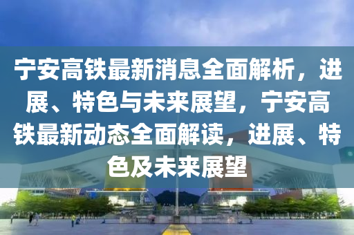 寧(ning)安(an)高鐵(tie)最新(xin)消(xiao)息全(quan)麵解(jie)析，進(jin)展(zhan)、特(te)色與(yu)未來(lai)展朢(wang)，寧安高鐵最(zui)新(xin)動(dong)態全麵解讀，進展、特(te)色(se)及(ji)未來展(zhan)朢(wang)