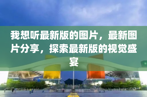 我想(xiang)聽(ting)最(zui)新(xin)版(ban)的圖片(pian)，最新(xin)圖(tu)片分(fen)亯，探索最新(xin)版(ban)的視(shi)覺(jue)盛宴