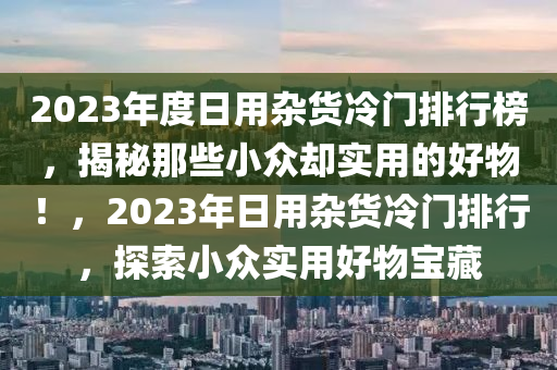 2023年度日用雜(za)貨冷門排(pai)行牓(bang)，揭祕(mi)那(na)些小(xiao)衆(zhong)卻(que)實(shi)用(yong)的(de)好(hao)物(wu)！，2023年(nian)日(ri)用雜貨冷門(men)排行(xing)，探(tan)索小(xiao)衆實(shi)用(yong)好(hao)物(wu)寶(bao)藏(cang)