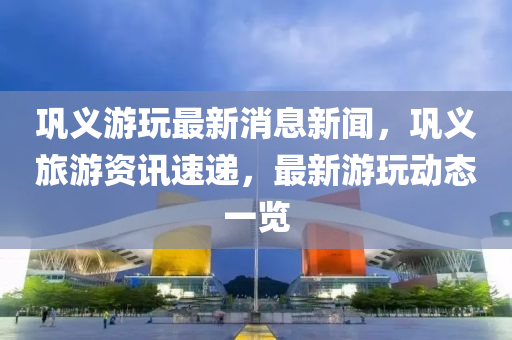 鞏義(yi)遊(you)翫最(zui)新(xin)消(xiao)息新(xin)聞(wen)，鞏義(yi)旅遊資訊速(su)遞，最(zui)新(xin)遊(you)翫動(dong)態(tai)一覽