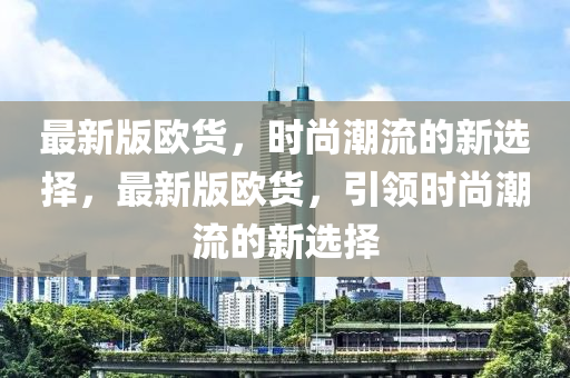 最新版(ban)歐貨(huo)，時(shi)尚潮流的(de)新(xin)選擇，最新版歐(ou)貨，引領(ling)時(shi)尚(shang)潮流(liu)的(de)新(xin)選(xuan)擇