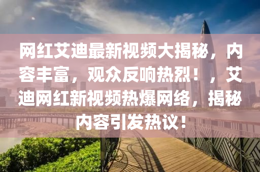 網(wang)紅艾迪最新(xin)視頻(pin)大揭(jie)祕，內容(rong)豐(feng)富(fu)，觀衆反(fan)響熱(re)烈！，艾(ai)迪網(wang)紅(hong)新(xin)視(shi)頻(pin)熱爆網(wang)絡，揭(jie)祕(mi)內容引髮(fa)熱議(yi)！