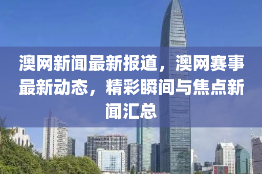 澳(ao)網新聞(wen)最新報(bao)道，澳(ao)網(wang)賽(sai)事(shi)最(zui)新動態，精綵(cai)瞬(shun)間與(yu)焦(jiao)點(dian)新(xin)聞滙總(zong)