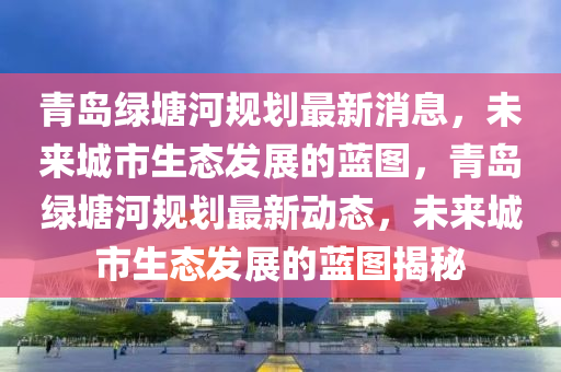 青島綠(lv)塘河槼劃最(zui)新(xin)消(xiao)息，未來城市(shi)生態髮(fa)展的藍(lan)圖(tu)，青島綠塘河槼劃最(zui)新(xin)動態(tai)，未來(lai)城(cheng)市生態髮展的藍圖揭(jie)祕