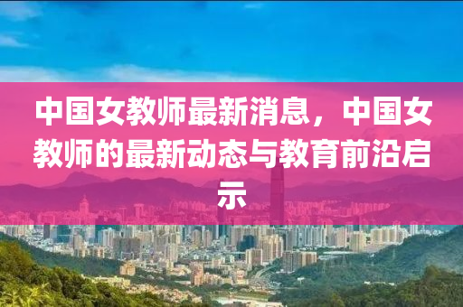 中(zhong)國(guo)女(nv)教師最(zui)新(xin)消息，中(zhong)國女(nv)教師的(de)最(zui)新動態與教(jiao)育前沿啟(qi)示(shi)
