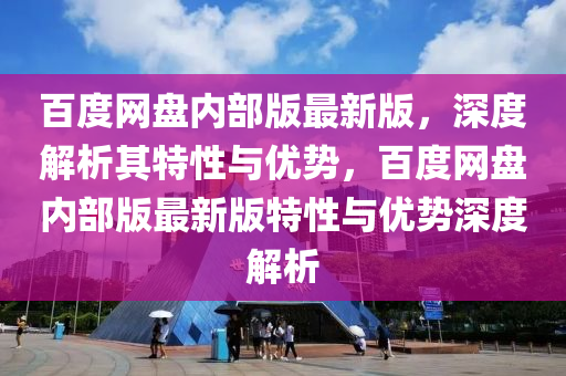 百度網盤(pan)內(nei)部版最新版，深度解析(xi)其特(te)性與優勢，百(bai)度(du)網(wang)盤內部(bu)版(ban)最(zui)新(xin)版特性(xing)與優勢深度解析(xi)