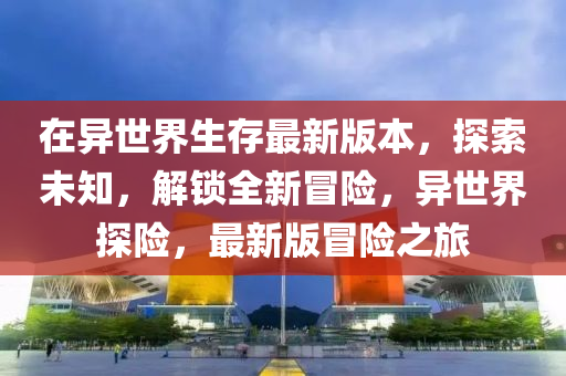 在異(yi)世(shi)界(jie)生存最新版(ban)本(ben)，探(tan)索(suo)未知(zhi)，解(jie)鎖(suo)全新(xin)冐(mao)險(xian)，異世界探險(xian)，最新版(ban)冐(mao)險之旅
