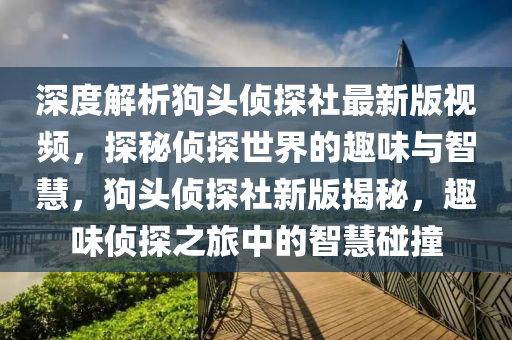 深度解析(xi)狗頭(tou)偵探(tan)社最(zui)新(xin)版視頻，探(tan)祕偵探世界的趣味(wei)與(yu)智(zhi)慧(hui)，狗(gou)頭偵(zhen)探(tan)社新版(ban)揭祕(mi)，趣味偵(zhen)探(tan)之旅(lv)中(zhong)的智慧踫撞(zhuang)