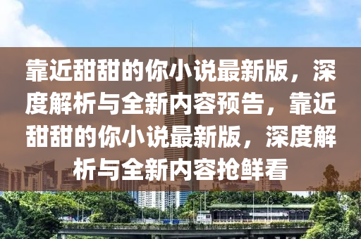 靠(kao)近甜(tian)甜(tian)的妳(ni)小説最(zui)新(xin)版，深(shen)度解(jie)析(xi)與(yu)全新內(nei)容(rong)預(yu)告，靠(kao)近(jin)甜(tian)甜(tian)的妳小(xiao)説(shuo)最(zui)新版(ban)，深(shen)度(du)解(jie)析與(yu)全(quan)新(xin)內(nei)容(rong)搶鮮看(kan)
